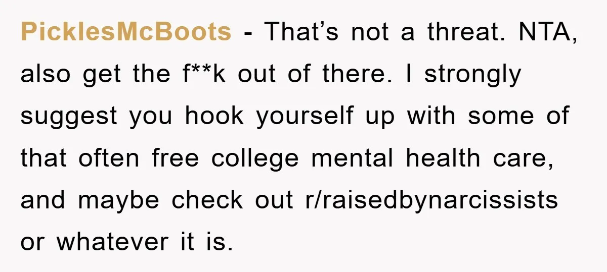 PicklesMcBoots − That’s not a threat. NTA, also get the f**k out of there. I strongly suggest you hook yourself up with some of that often free college mental health...