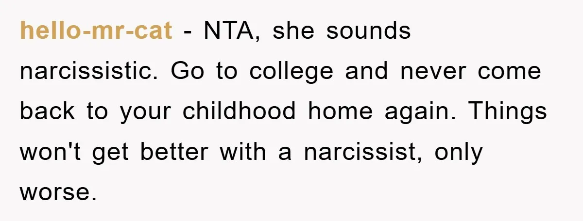 hello-mr-cat − NTA, she sounds narcissistic. Go to college and never come back to your childhood home again. Things won't get better with a narcissist, only worse.