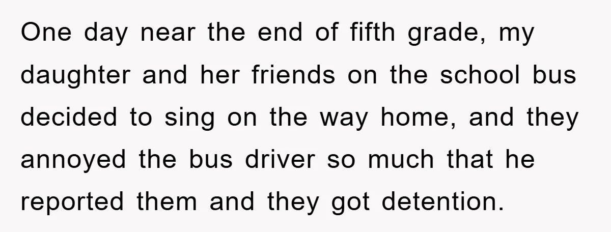 One day near the end of fifth grade, my daughter and her friends on the school bus decided to sing on the way home, and they annoyed the bus driver...