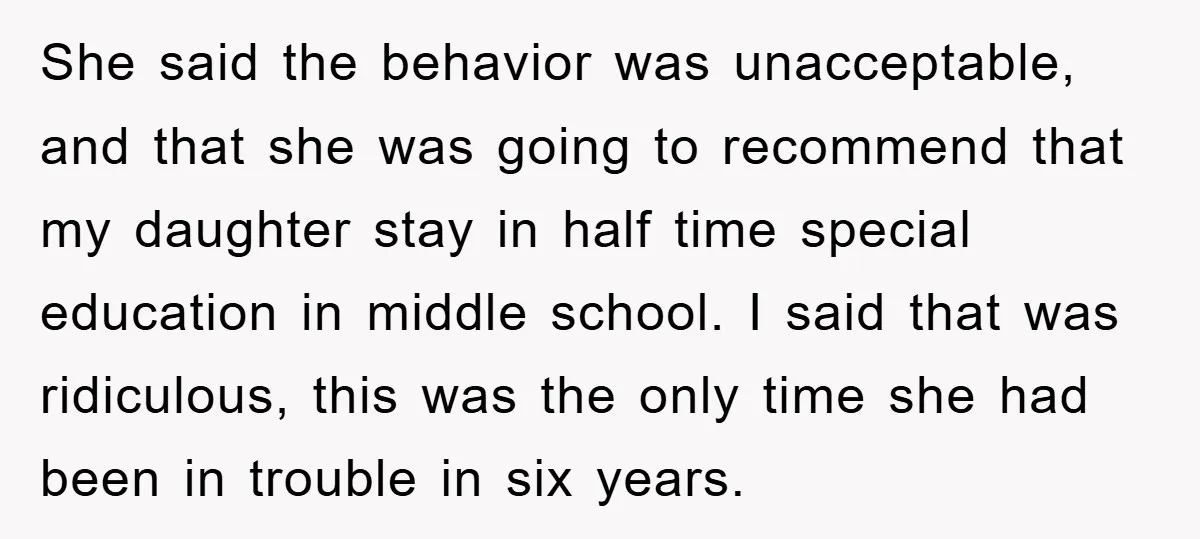 She said the behavior was unacceptable, and that she was going to recommend that my daughter stay in half time special education in middle school. I said that was ridiculous,...