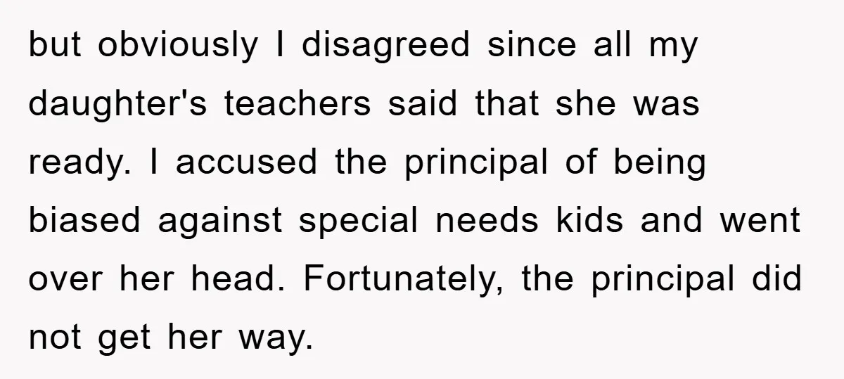but obviously I disagreed since all my daughter's teachers said that she was ready. I accused the principal of being biased against special needs kids and went over her head....