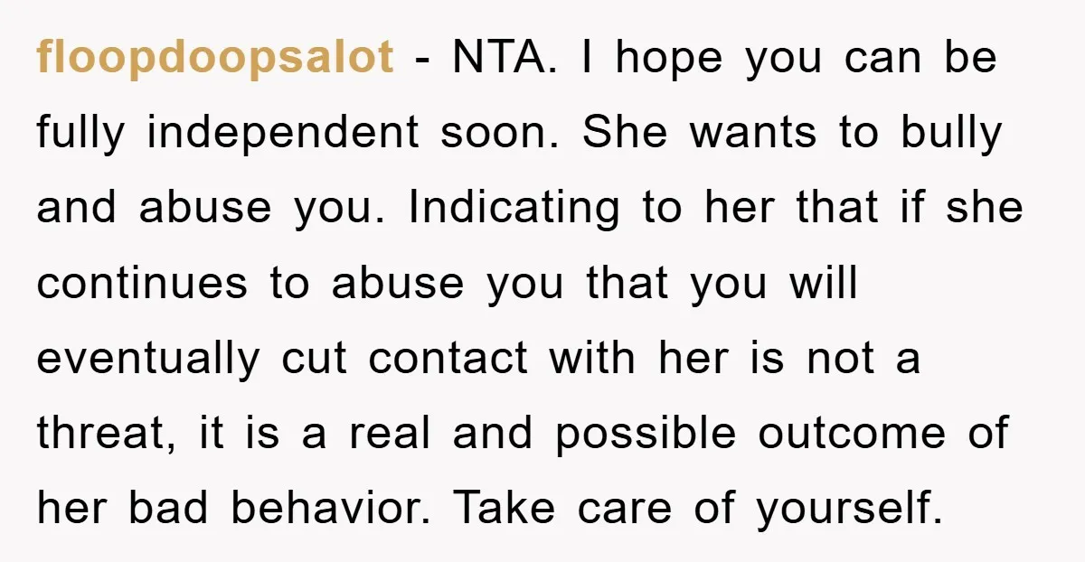 floopdoopsalot − NTA. I hope you can be fully independent soon. She wants to bully and abuse you. Indicating to her that if she continues to abuse you that you...