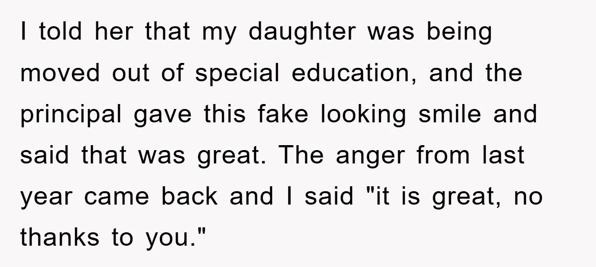 I told her that my daughter was being moved out of special education, and the principal gave this fake looking smile and said that was great. The anger from last...