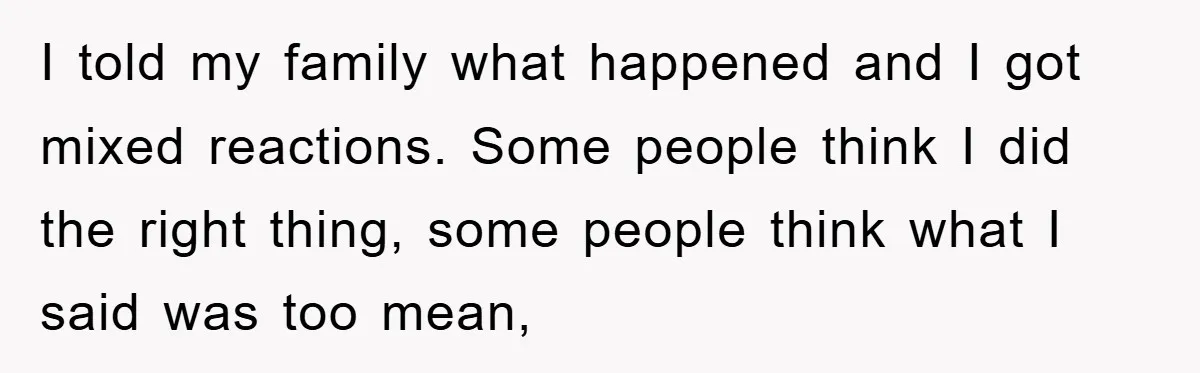 I told my family what happened and I got mixed reactions. Some people think I did the right thing, some people think what I said was too mean,