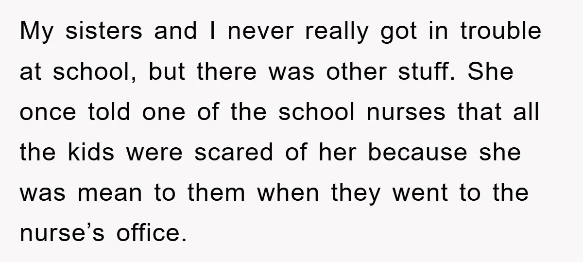 My sisters and I never really got in trouble at school, but there was other stuff. She once told one of the school nurses that all the kids were scared...