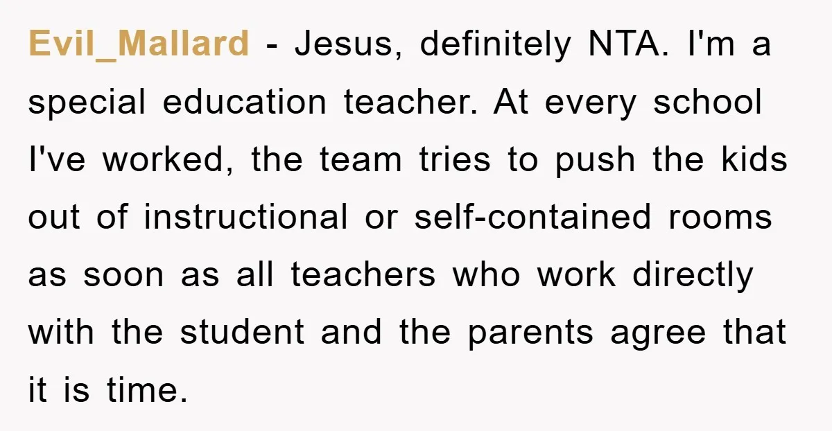 Evil_Mallard - Jesus, definitely NTA. I'm a special education teacher. At every school I've worked, the team tries to push the kids out of instructional or self-contained rooms as soon...