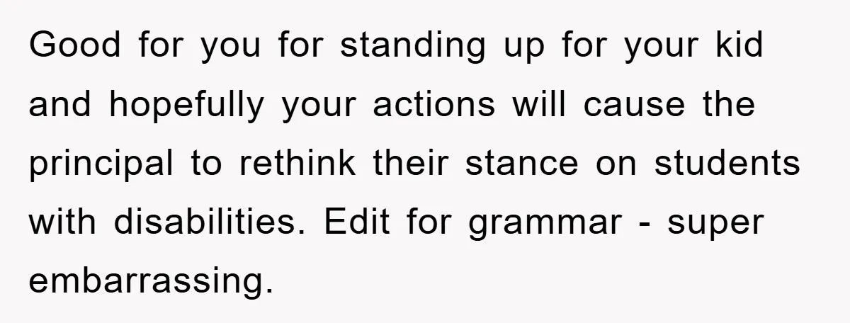 Good for you for standing up for your kid and hopefully your actions will cause the principal to rethink their stance on students with disabilities. Edit for grammar - super...