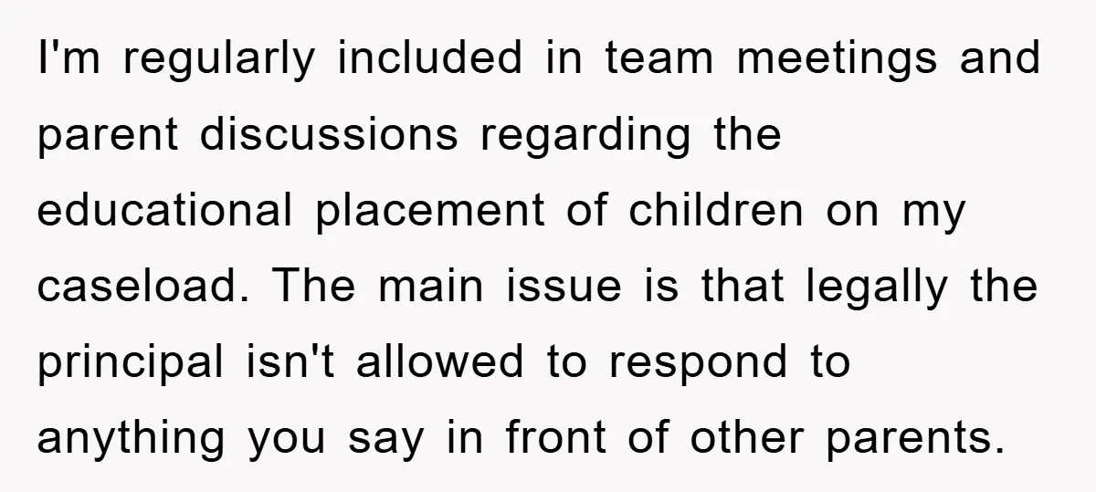 I'm regularly included in team meetings and parent discussions regarding the educational placement of children on my caseload. The main issue is that legally the principal isn't allowed to respond...