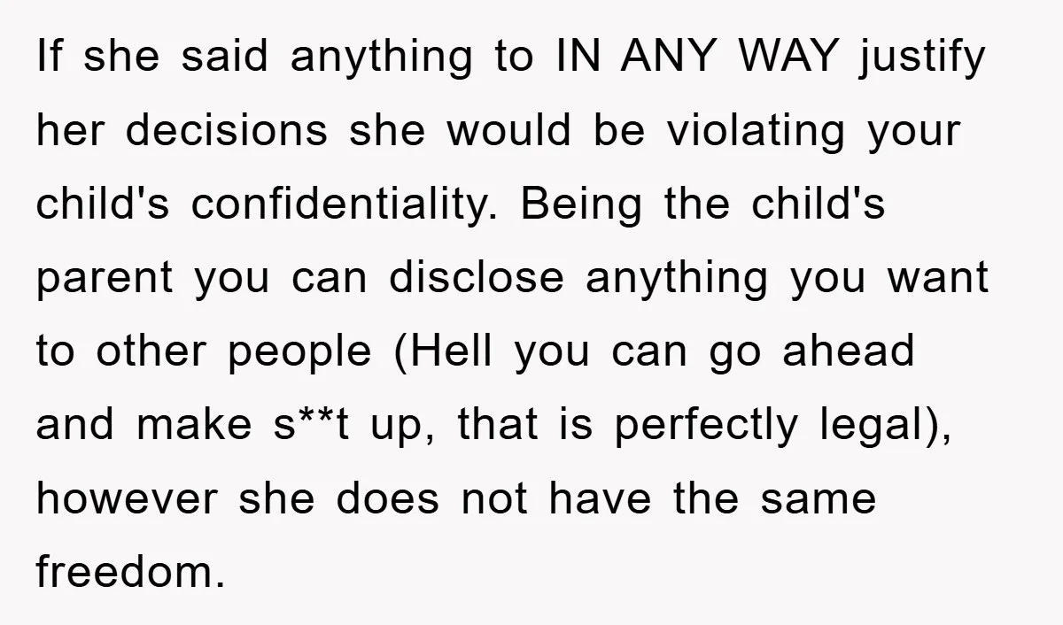 If she said anything to IN ANY WAY justify her decisions she would be violating your child's confidentiality. Being the child's parent you can disclose anything you want to other...