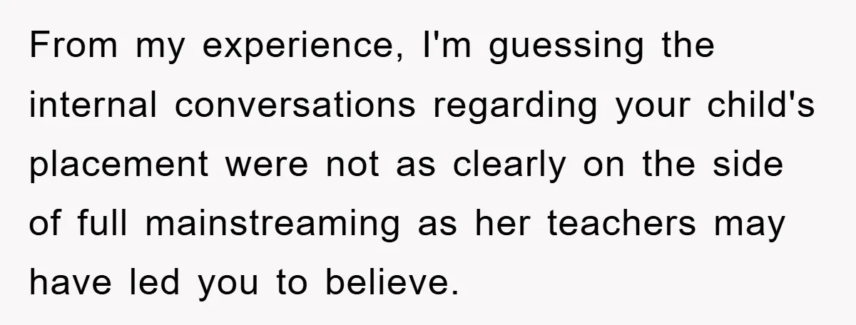 From my experience, I'm guessing the internal conversations regarding your child's placement were not as clearly on the side of full mainstreaming as her teachers may have led you to...