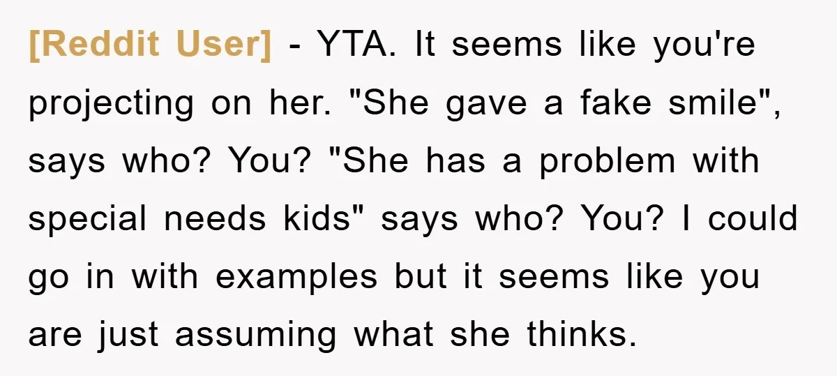 [Reddit User] - YTA. It seems like you're projecting on her. "She gave a fake smile", says who? You? "She has a problem with special needs kids" says who? You?...