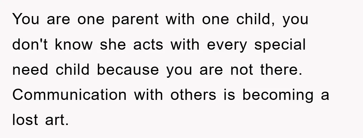 You are one parent with one child, you don't know she acts with every special need child because you are not there. Communication with others is becoming a lost art.