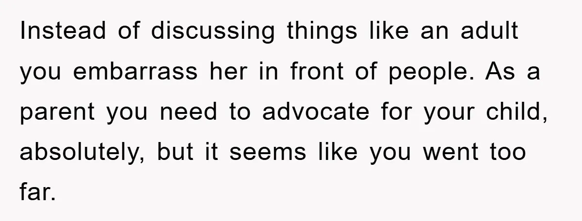 Instead of discussing things like an adult you embarrass her in front of people. As a parent you need to advocate for your child, absolutely, but it seems like you...