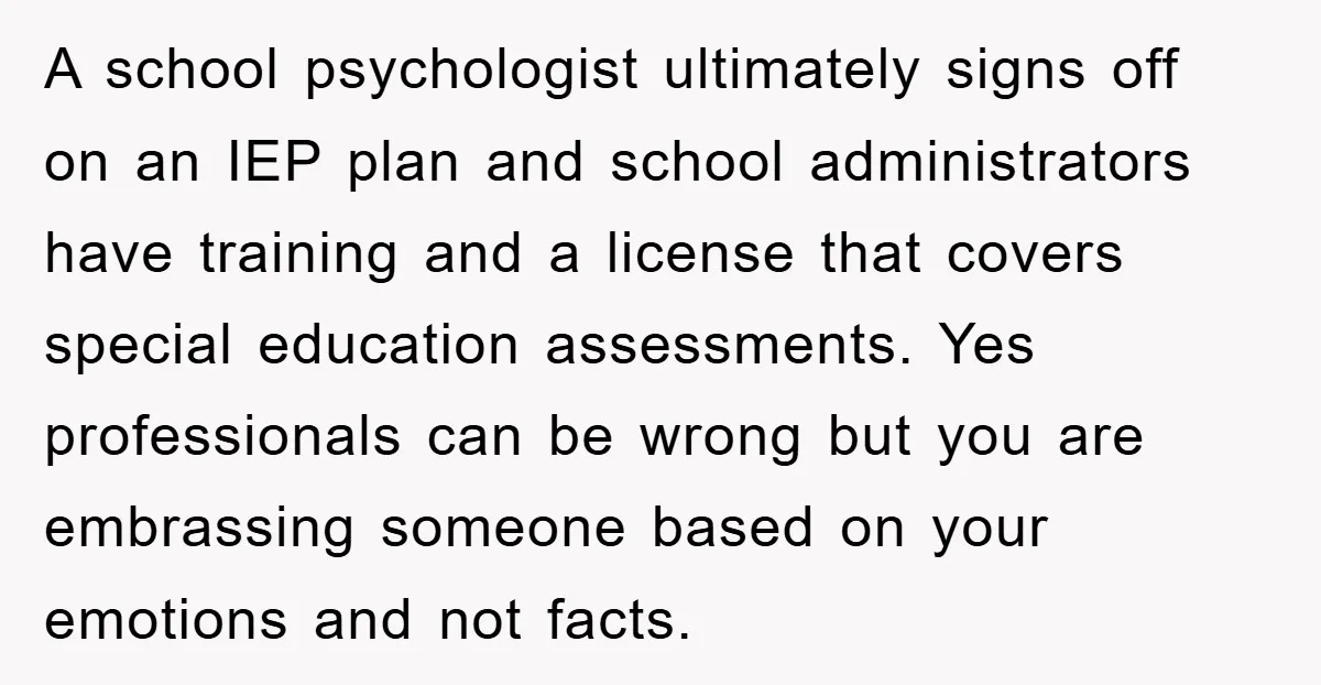 A school psychologist ultimately signs off on an IEP plan and school administrators have training and a license that covers special education assessments. Yes professionals can be wrong but you...