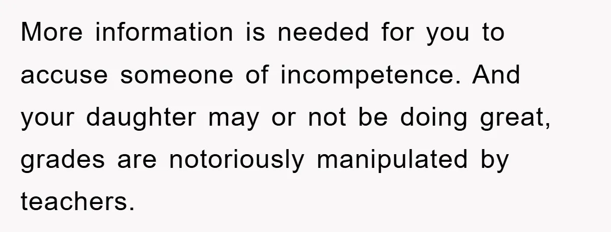 More information is needed for you to accuse someone of incompetence. And your daughter may or not be doing great, grades are notoriously manipulated by teachers.
