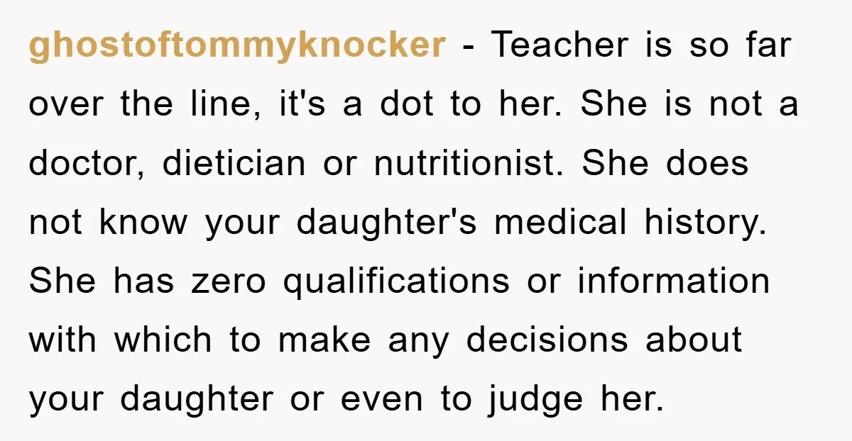 ghostoftommyknocker − Teacher is so far over the line, it's a dot to her. She is not a doctor, dietician or nutritionist. She does not know your daughter's medical history....