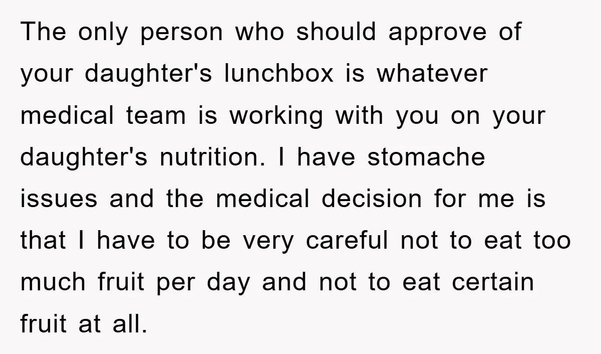 The only person who should approve of your daughter's lunchbox is whatever medical team is working with you on your daughter's nutrition. I have stomache issues and the medical decision...