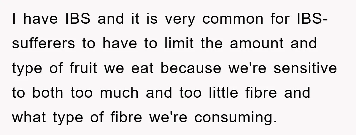 I have IBS and it is very common for IBS-sufferers to have to limit the amount and type of fruit we eat because we're sensitive to both too much and...