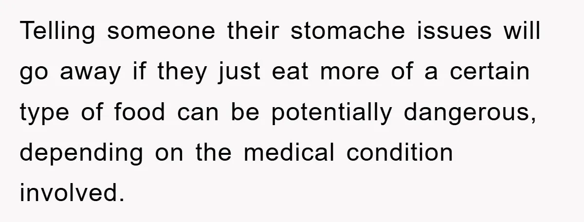 Telling someone their stomache issues will go away if they just eat more of a certain type of food can be potentially dangerous, depending on the medical condition involved.