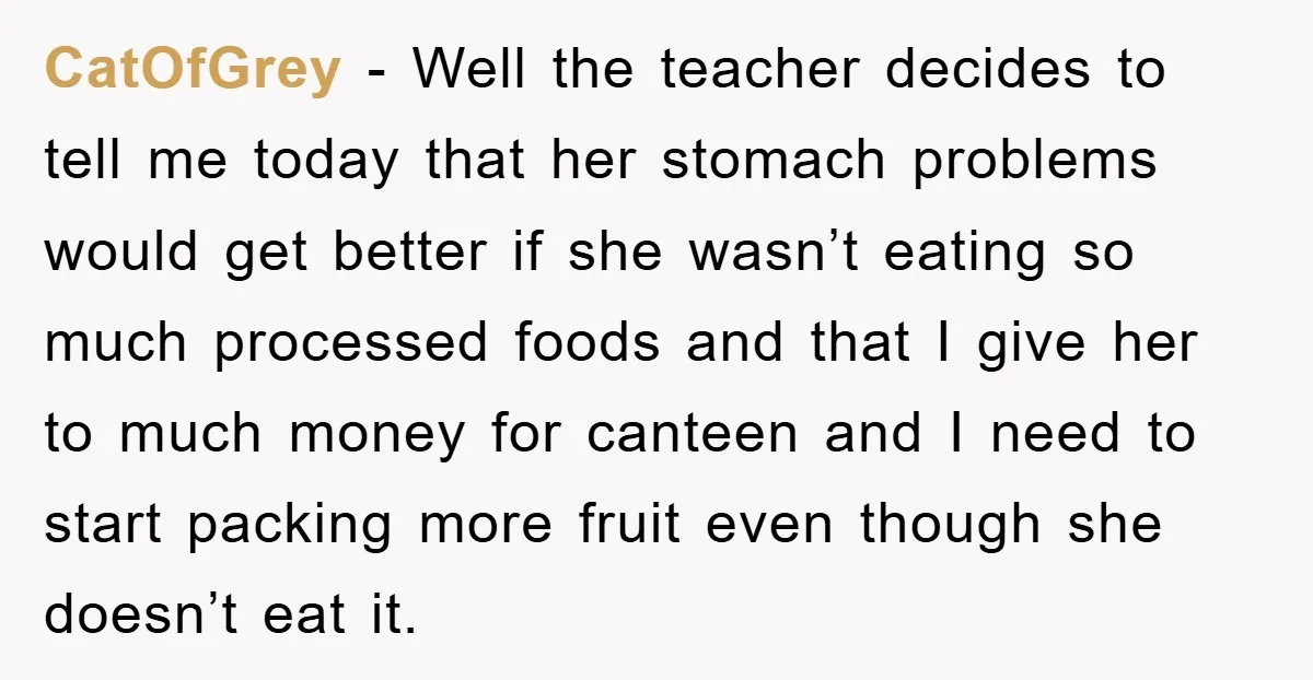 CatOfGrey − Well the teacher decides to tell me today that her stomach problems would get better if she wasn’t eating so much processed foods and that I give her...
