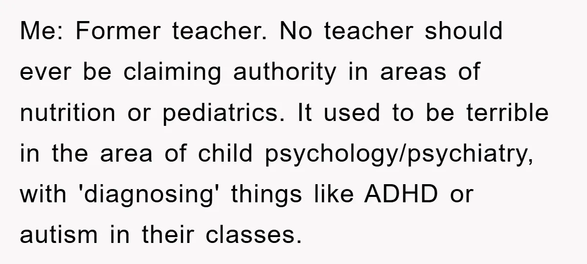 Me: Former teacher. No teacher should ever be claiming authority in areas of nutrition or pediatrics. It used to be terrible in the area of child psychology/psychiatry, with 'diagnosing' things...