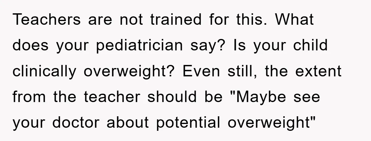 Teachers are not trained for this. What does your pediatrician say? Is your child clinically overweight? Even still, the extent from the teacher should be "Maybe see your doctor about...