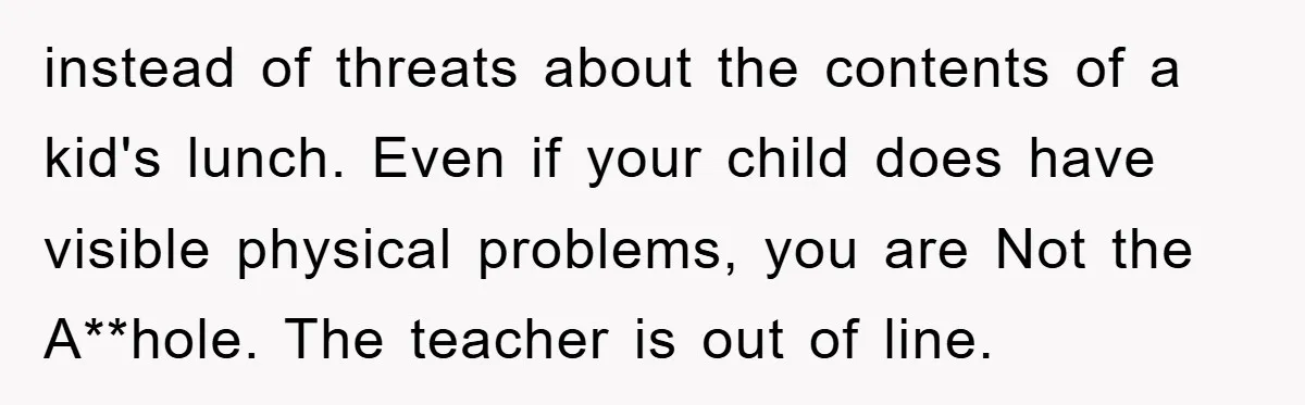 instead of threats about the contents of a kid's lunch. Even if your child does have visible physical problems, you are Not the A**hole. The teacher is out of line.