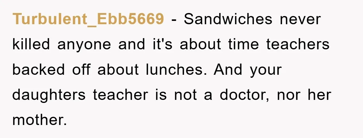 Turbulent_Ebb5669 − Sandwiches never killed anyone and it's about time teachers backed off about lunches. And your daughters teacher is not a doctor, nor her mother.