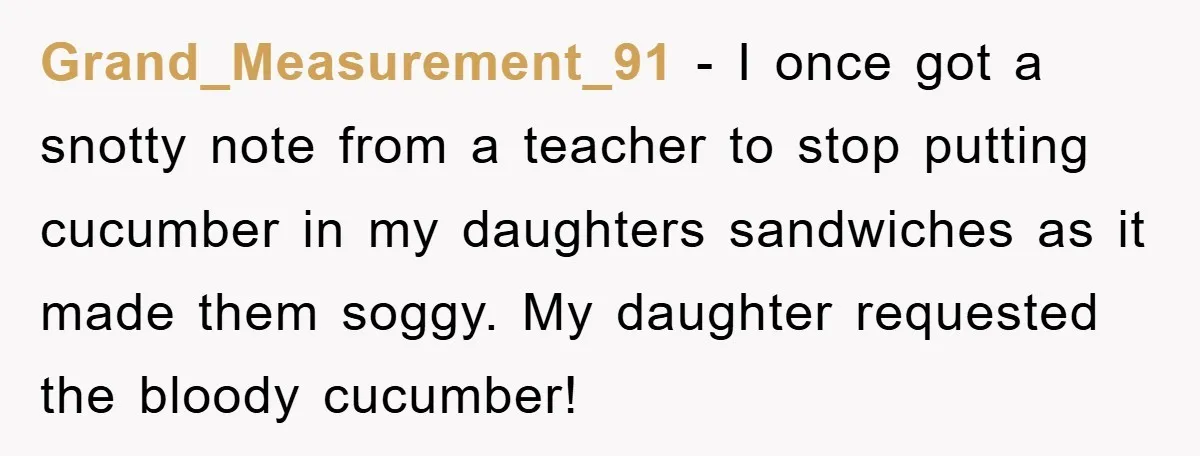 Grand_Measurement_91 − I once got a snotty note from a teacher to stop putting cucumber in my daughters sandwiches as it made them soggy. My daughter requested the bloody cucumber!