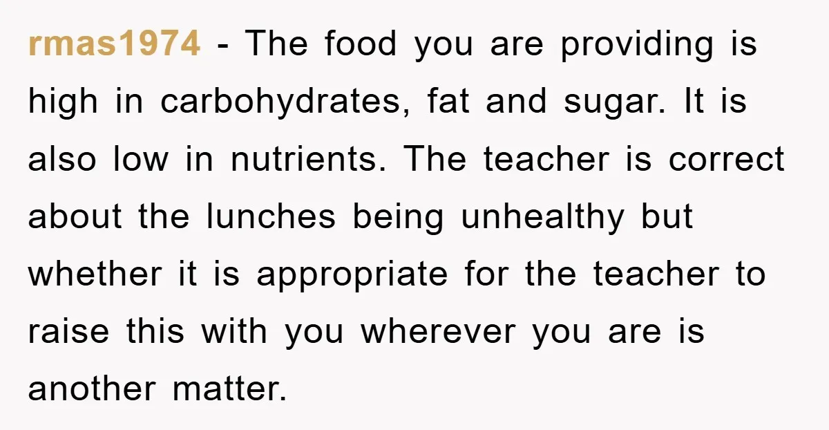 rmas1974 − The food you are providing is high in carbohydrates, fat and sugar. It is also low in nutrients. The teacher is correct about the lunches being unhealthy but...
