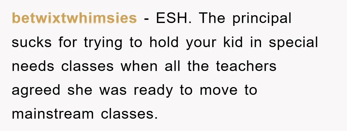 betwixtwhimsies - ESH. The principal sucks for trying to hold your kid in special needs classes when all the teachers agreed she was ready to move to mainstream classes.