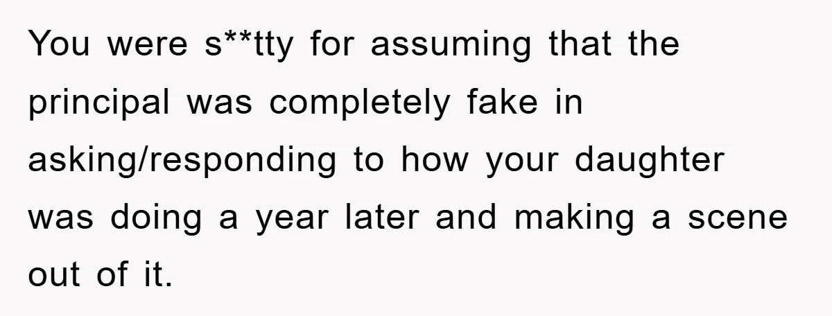 You were s**tty for assuming that the principal was completely fake in asking/responding to how your daughter was doing a year later and making a scene out of it.