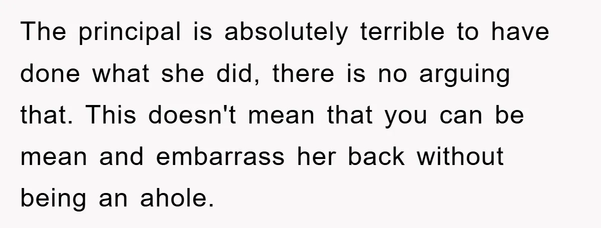 The principal is absolutely terrible to have done what she did, there is no arguing that. This doesn't mean that you can be mean and embarrass her back without being...