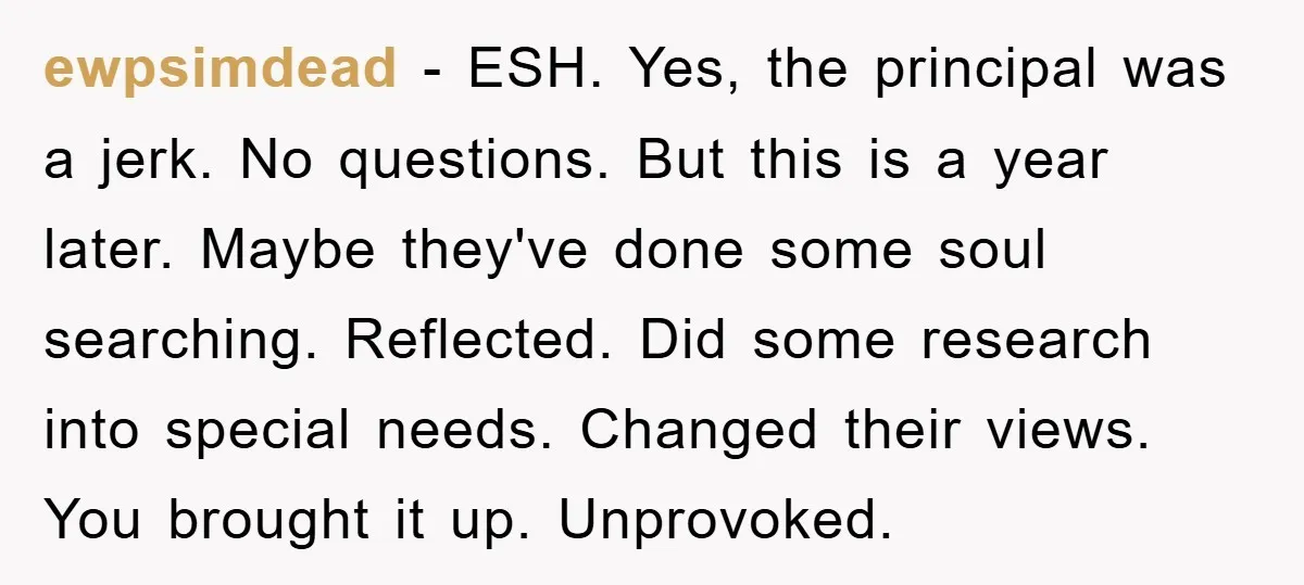 ewpsimdead - ESH. Yes, the principal was a jerk. No questions. But this is a year later. Maybe they've done some soul searching. Reflected. Did some research into special needs....