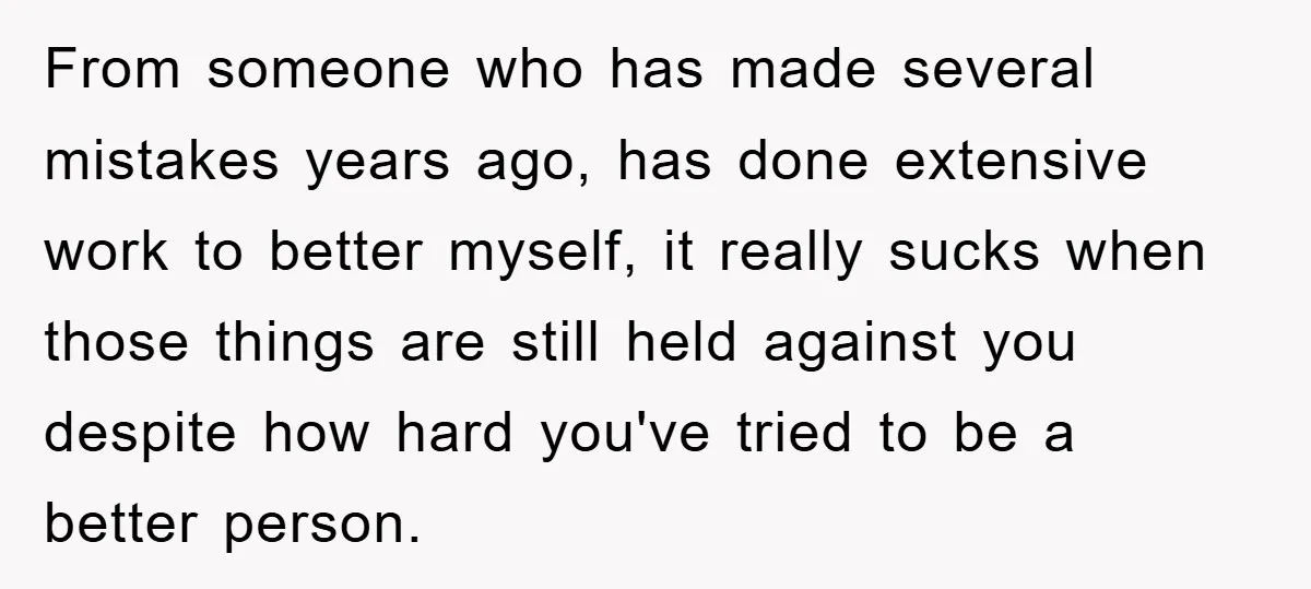 From someone who has made several mistakes years ago, has done extensive work to better myself, it really sucks when those things are still held against you despite how hard...