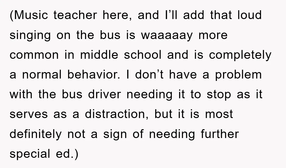 (Music teacher here, and I’ll add that loud singing on the bus is waaaaay more common in middle school and is completely a normal behavior. I don’t have a problem...