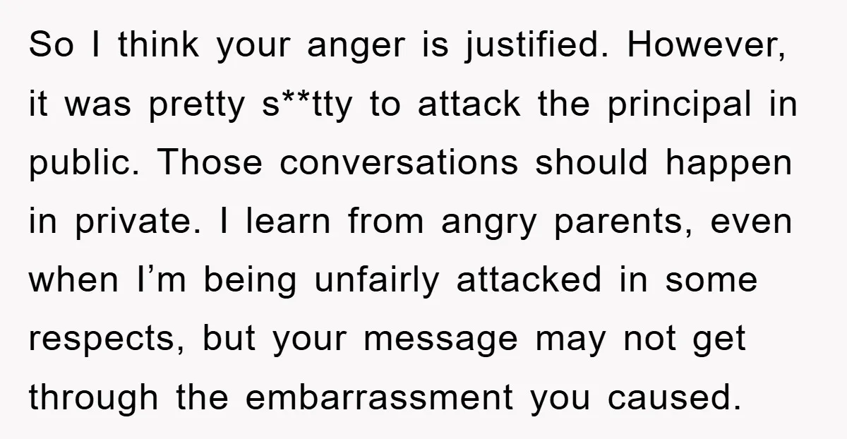So I think your anger is justified. However, it was pretty s**tty to attack the principal in public. Those conversations should happen in private. I learn from angry parents, even...