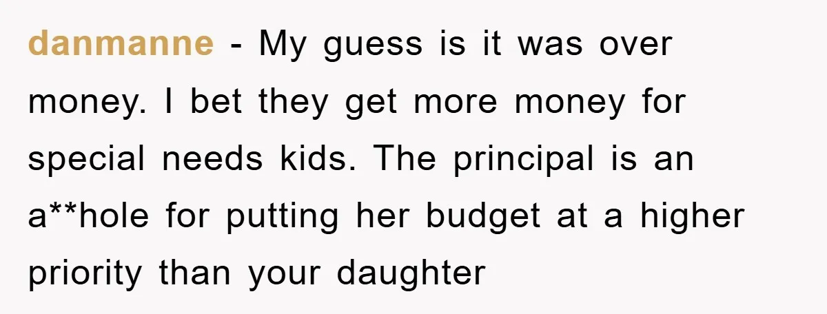 danmanne - My guess is it was over money. I bet they get more money for special needs kids. The principal is an a**hole for putting her budget at a...