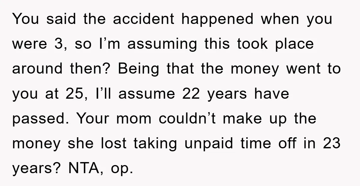 You said the accident happened when you were 3, so I’m assuming this took place around then? Being that the money went to you at 25, I’ll assume 22 years...