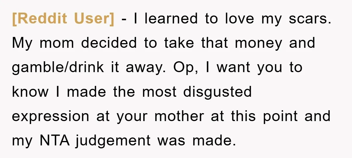 [Reddit User] - I learned to love my scars. My mom decided to take that money and gamble/drink it away. Op, I want you to know I made the most...
