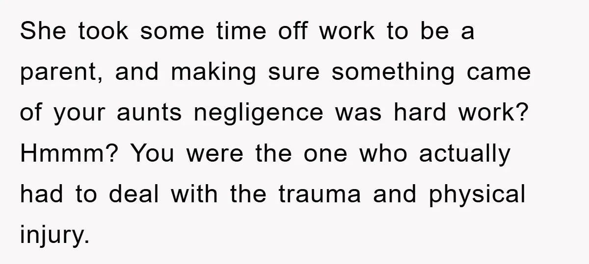 She took some time off work to be a parent, and making sure something came of your aunts negligence was hard work? Hmmm? You were the one who actually had...
