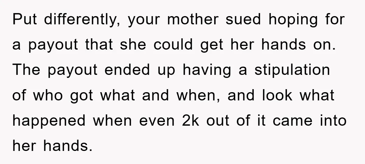 Put differently, your mother sued hoping for a payout that she could get her hands on. The payout ended up having a stipulation of who got what and when, and...