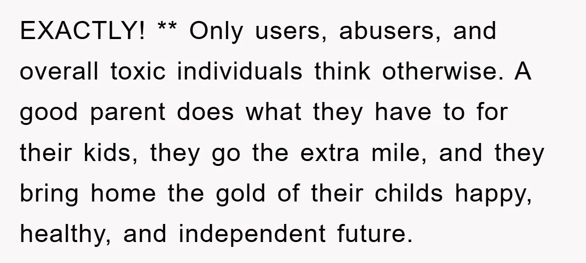 EXACTLY! ** Only users, abusers, and overall toxic individuals think otherwise. A good parent does what they have to for their kids, they go the extra mile, and they bring...