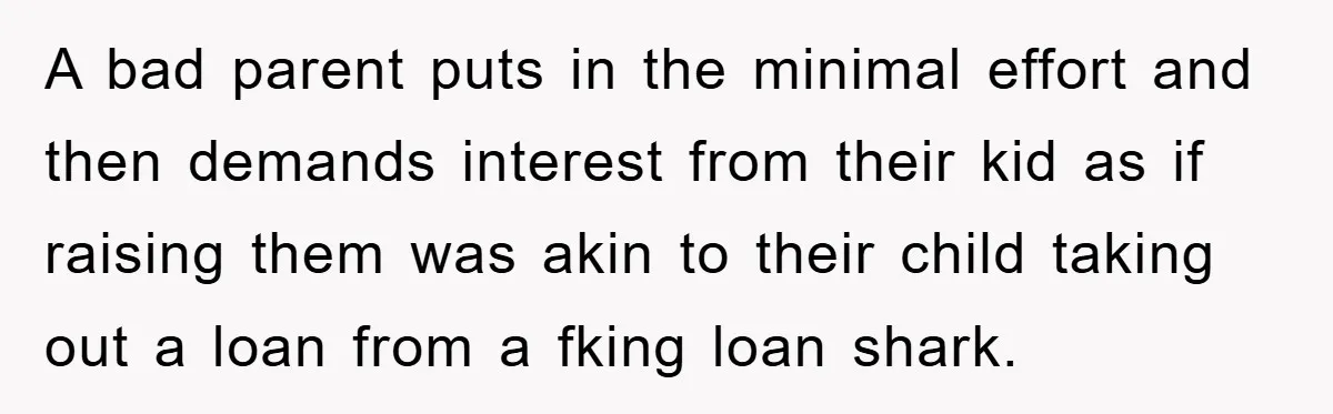A bad parent puts in the minimal effort and then demands interest from their kid as if raising them was akin to their child taking out a loan from a...