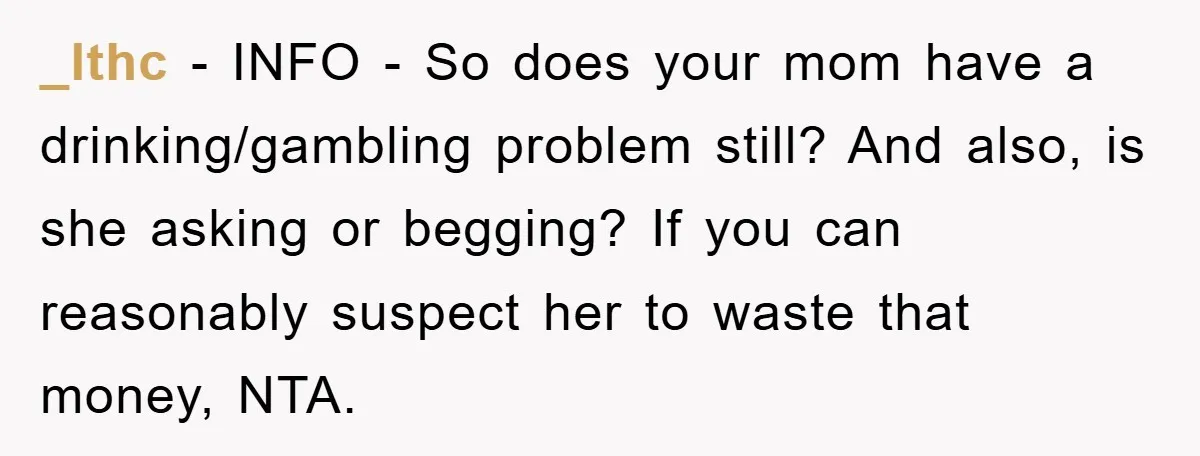 _lthc - INFO - So does your mom have a drinking/gambling problem still? And also, is she asking or begging? If you can reasonably suspect her to waste that money,...