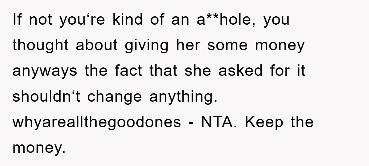 If not you‘re kind of an a**hole, you thought about giving her some money anyways the fact that she asked for it shouldn‘t change anything. whyareallthegoodones - NTA. Keep the...