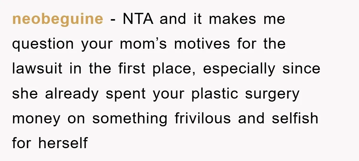 neobeguine - NTA and it makes me question your mom’s motives for the lawsuit in the first place, especially since she already spent your plastic surgery money on something frivilous...