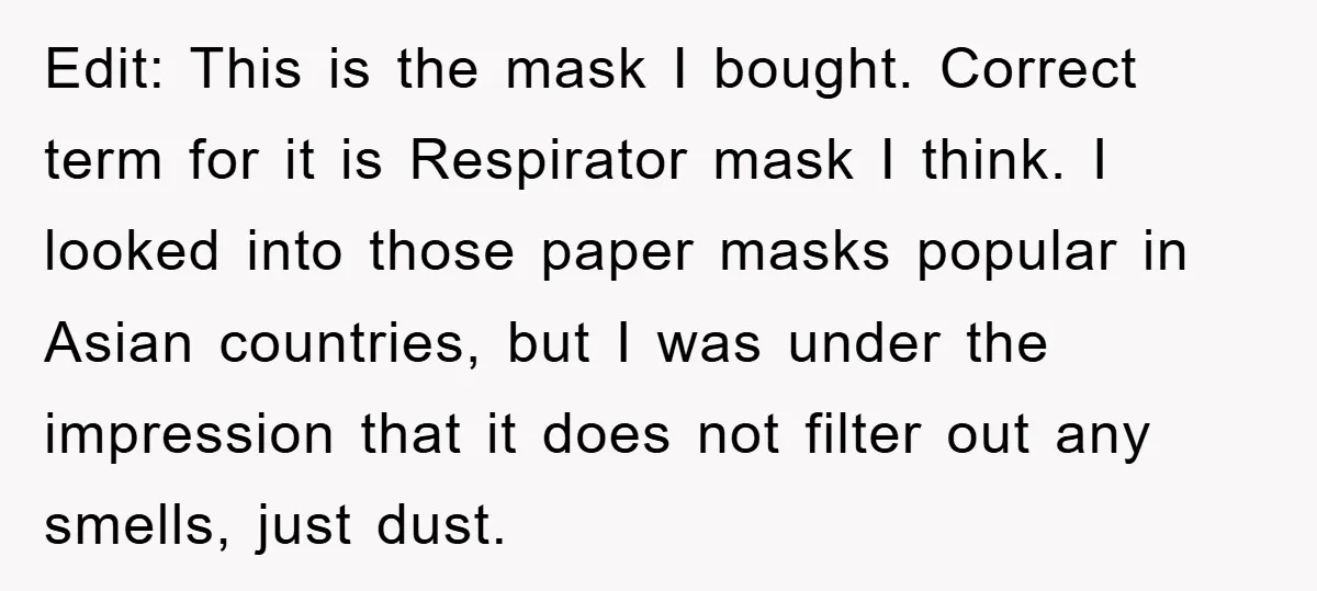 Edit: This is the mask I bought. Correct term for it is Respirator mask I think. I looked into those paper masks popular in Asian countries, but I was under...