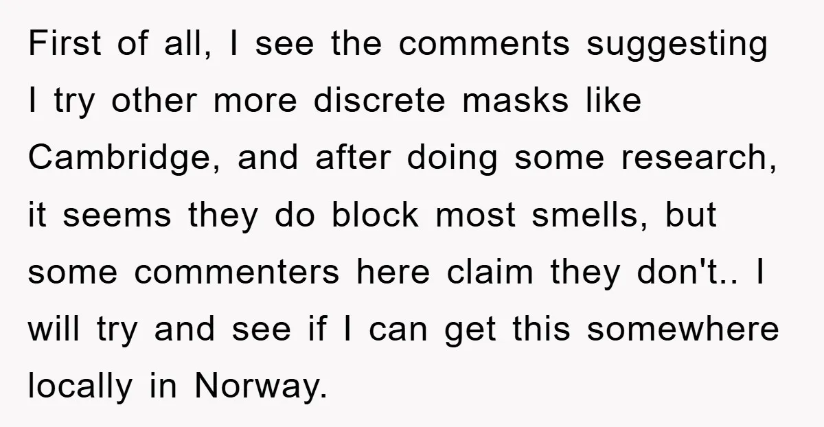 First of all, I see the comments suggesting I try other more discrete masks like Cambridge, and after doing some research, it seems they do block most smells, but some...