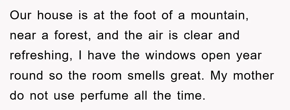 Our house is at the foot of a mountain, near a forest, and the air is clear and refreshing, I have the windows open year round so the room smells...